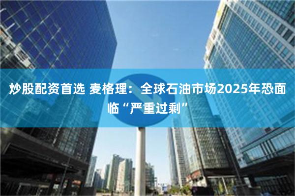 炒股配资首选 麦格理：全球石油市场2025年恐面临“严重过剩”