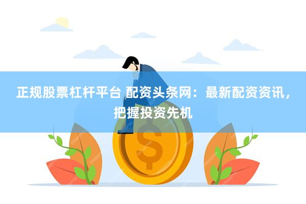 正规股票杠杆平台 配资头条网：最新配资资讯，把握投资先机