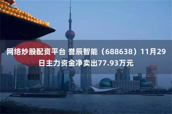网络炒股配资平台 誉辰智能（688638）11月29日主力资金净卖出77.93万元