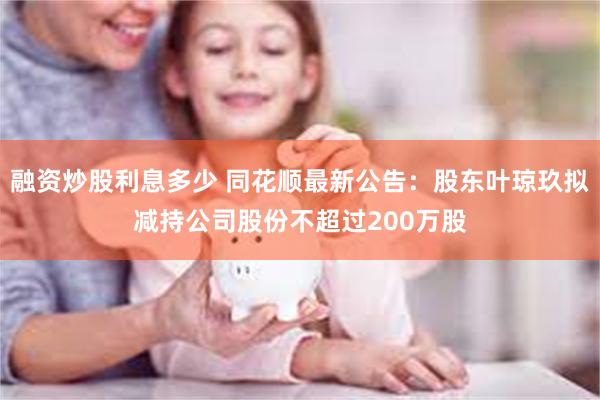 融资炒股利息多少 同花顺最新公告：股东叶琼玖拟减持公司股份不超过200万股