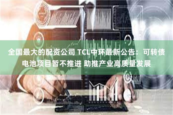 全国最大的配资公司 TCL中环最新公告：可转债电池项目暂不推进 助推产业高质量发展
