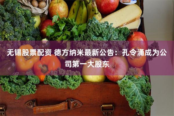无锡股票配资 德方纳米最新公告：孔令涌成为公司第一大股东