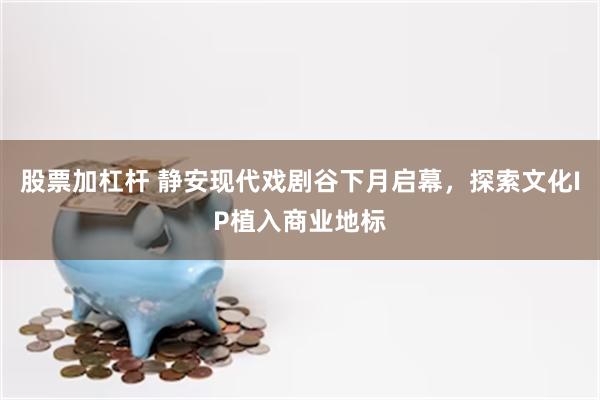 股票加杠杆 静安现代戏剧谷下月启幕，探索文化IP植入商业地标