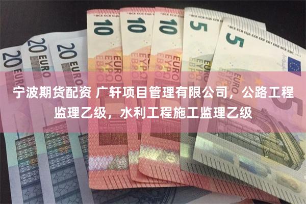 宁波期货配资 广轩项目管理有限公司，公路工程监理乙级，水利工程施工监理乙级