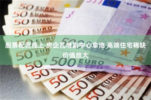 股票配资线上 房企扎堆副中心拿地 高端住宅稀缺价值放大