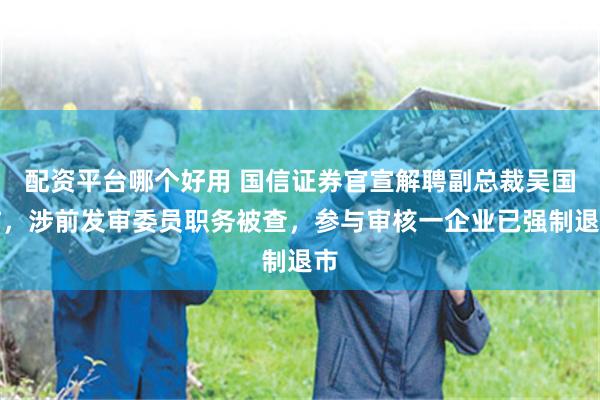 配资平台哪个好用 国信证券官宣解聘副总裁吴国舫，涉前发审委员职务被查，参与审核一企业已强制退市