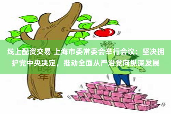 线上配资交易 上海市委常委会举行会议：坚决拥护党中央决定，推动全面从严治党向纵深发展