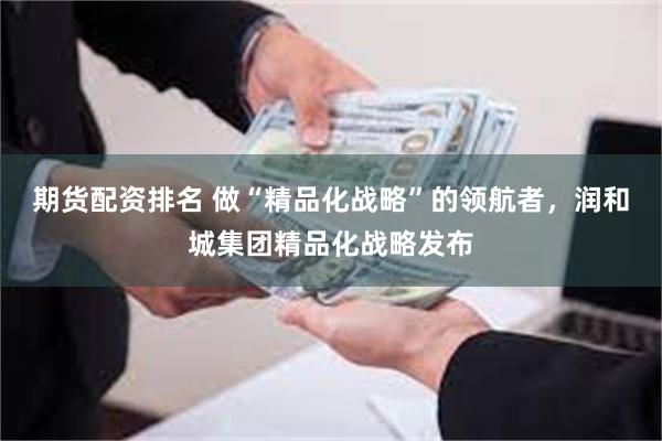 期货配资排名 做“精品化战略”的领航者，润和城集团精品化战略发布