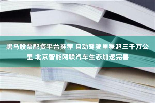 黑马股票配资平台推荐 自动驾驶里程超三千万公里 北京智能网联汽车生态加速完善