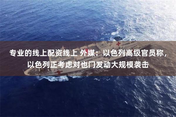 专业的线上配资线上 外媒：以色列高级官员称，以色列正考虑对也门发动大规模袭击