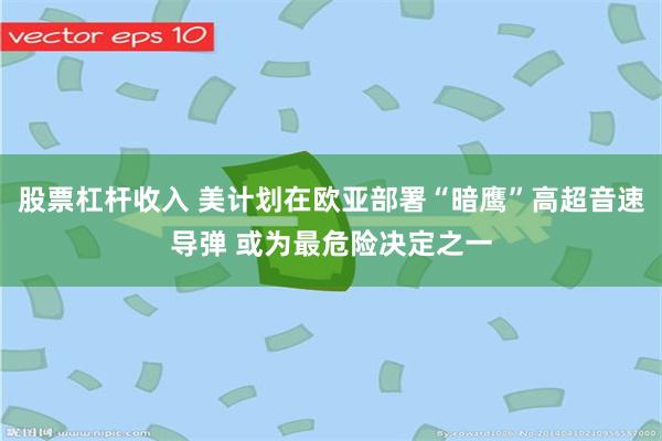 股票杠杆收入 美计划在欧亚部署“暗鹰”高超音速导弹 或为最危险决定之一