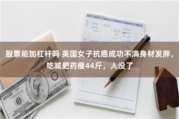 股票能加杠杆吗 英国女子抗癌成功不满身材发胖，吃减肥药瘦44斤，人没了