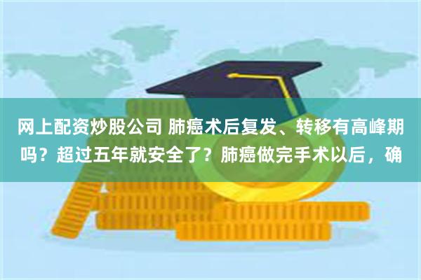 网上配资炒股公司 肺癌术后复发、转移有高峰期吗？超过五年就安全了？肺癌做完手术以后，确