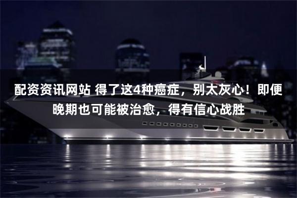 配资资讯网站 得了这4种癌症，别太灰心！即便晚期也可能被治愈，得有信心战胜
