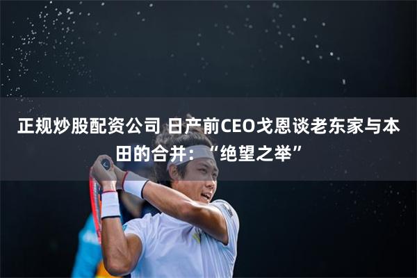 正规炒股配资公司 日产前CEO戈恩谈老东家与本田的合并：“绝望之举”
