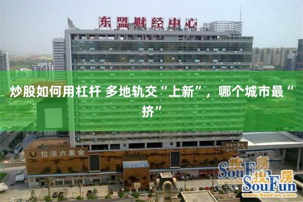 炒股如何用杠杆 多地轨交“上新”，哪个城市最“挤”