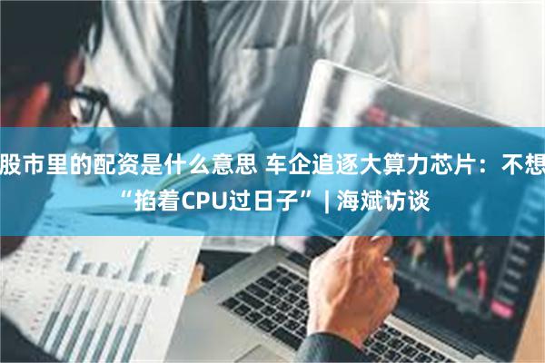 股市里的配资是什么意思 车企追逐大算力芯片：不想“掐着CPU过日子” | 海斌访谈