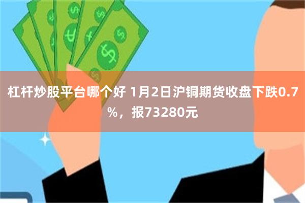 杠杆炒股平台哪个好 1月2日沪铜期货收盘下跌0.7%，报73280元