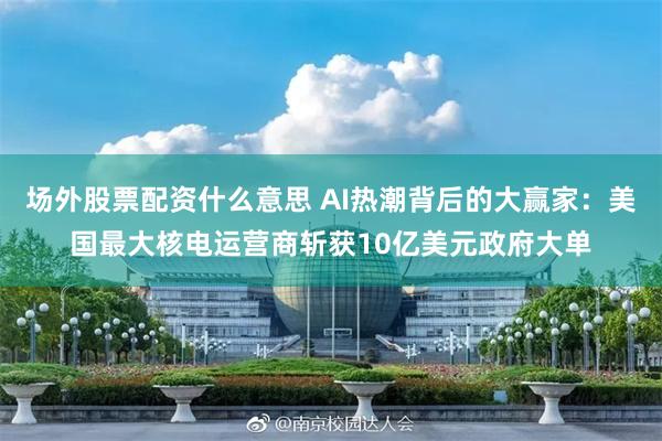 场外股票配资什么意思 AI热潮背后的大赢家：美国最大核电运营商斩获10亿美元政府大单