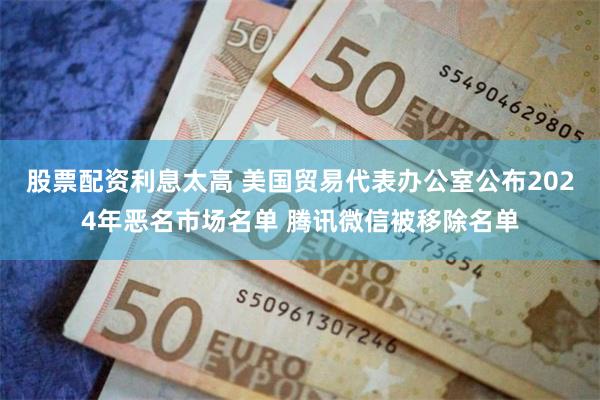 股票配资利息太高 美国贸易代表办公室公布2024年恶名市场名单 腾讯微信被移除名单