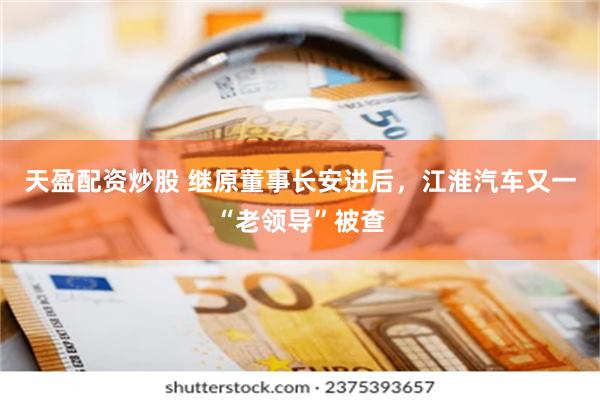 天盈配资炒股 继原董事长安进后，江淮汽车又一“老领导”被查