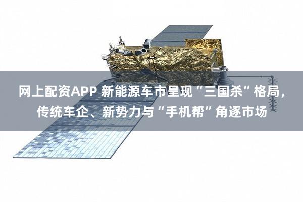 网上配资APP 新能源车市呈现“三国杀”格局，传统车企、新势力与“手机帮”角逐市场