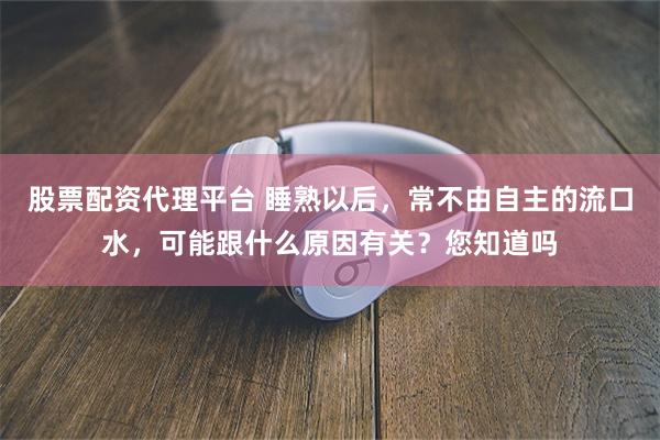 股票配资代理平台 睡熟以后，常不由自主的流口水，可能跟什么原因有关？您知道吗