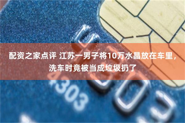 配资之家点评 江苏一男子将10万水晶放在车里，洗车时竟被当成垃圾扔了