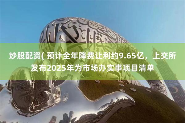 炒股配资( 预计全年降费让利约9.65亿，上交所发布2025年为市场办实事项目清单
