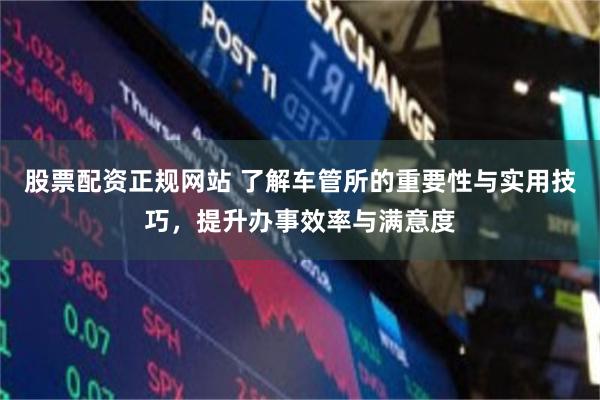 股票配资正规网站 了解车管所的重要性与实用技巧，提升办事效率与满意度