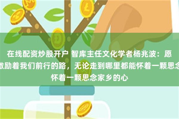 在线配资炒股开户 智库主任文化学者杨兆波：愿家的力量激励着我们前行的路，无论走到哪里都能怀着一颗思念家乡的心