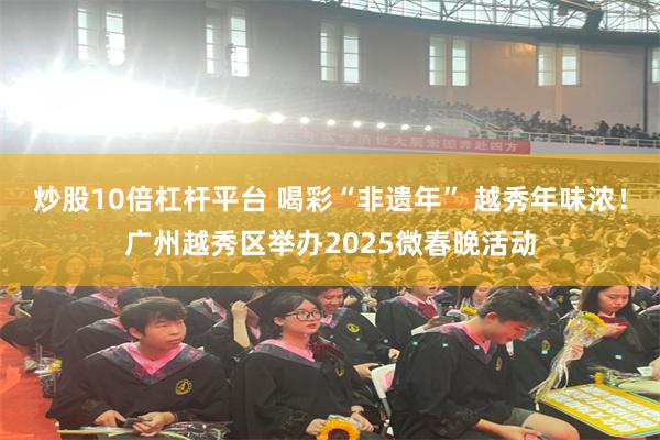 炒股10倍杠杆平台 喝彩“非遗年” 越秀年味浓！广州越秀区举办2025微春晚活动