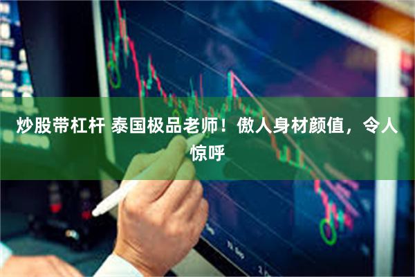 炒股带杠杆 泰国极品老师！傲人身材颜值，令人惊呼
