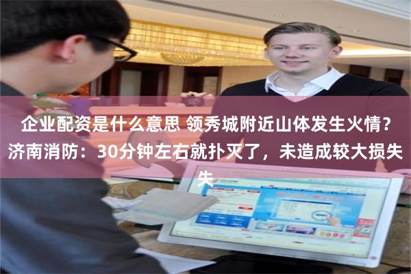 企业配资是什么意思 领秀城附近山体发生火情？济南消防：30分钟左右就扑灭了，未造成较大损失