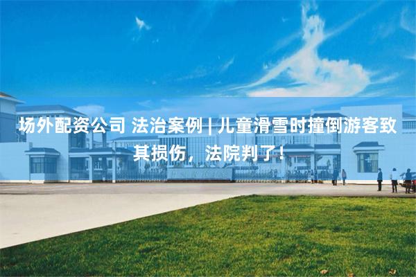 场外配资公司 法治案例 | 儿童滑雪时撞倒游客致其损伤，法院判了！