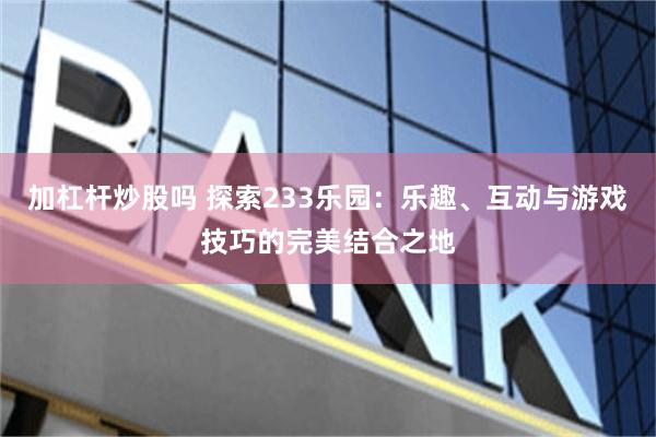 加杠杆炒股吗 探索233乐园：乐趣、互动与游戏技巧的完美结合之地