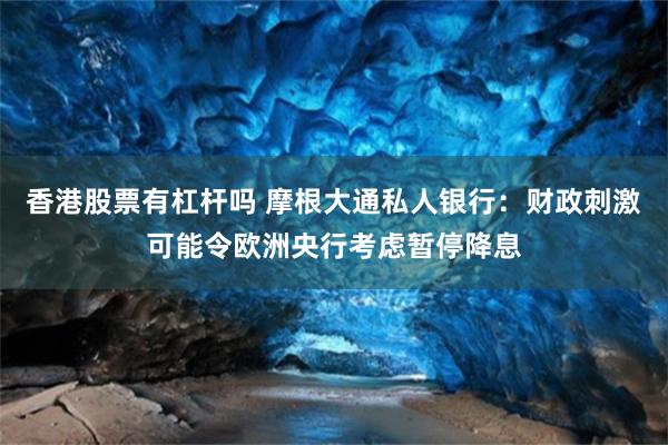 香港股票有杠杆吗 摩根大通私人银行：财政刺激可能令欧洲央行考虑暂停降息
