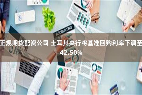 正规期货配资公司 土耳其央行将基准回购利率下调至42.50%
