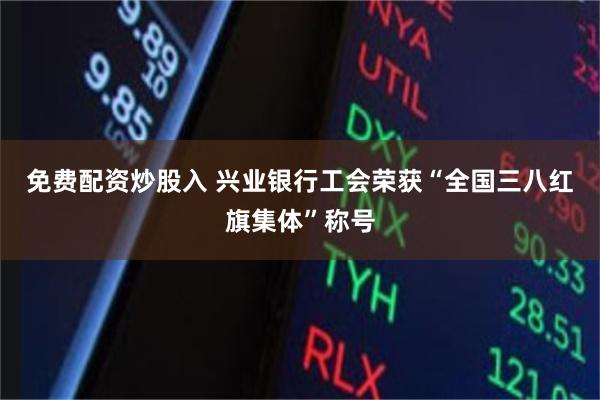 免费配资炒股入 兴业银行工会荣获“全国三八红旗集体”称号