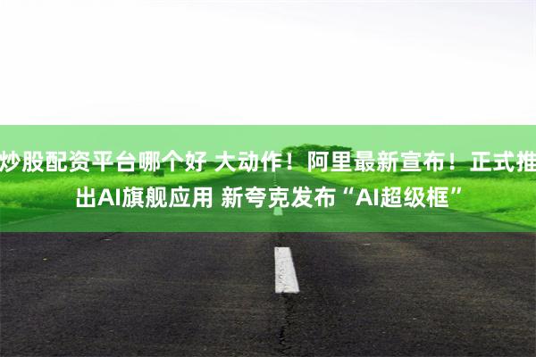 炒股配资平台哪个好 大动作！阿里最新宣布！正式推出AI旗舰应用 新夸克发布“AI超级框”