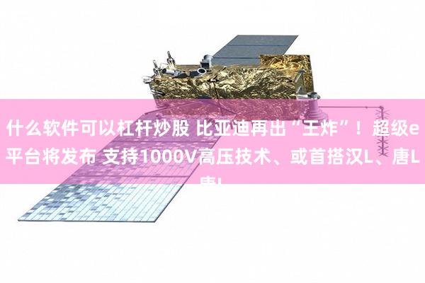 什么软件可以杠杆炒股 比亚迪再出“王炸”！超级e平台将发布 支持1000V高压技术、或首搭汉L、唐L