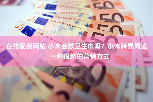 在线配资网站 小米会做卫生巾吗？小米跨界周边，一种很新的营销方式