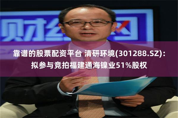 靠谱的股票配资平台 清研环境(301288.SZ)：拟参与竞拍福建通海镍业51%股权