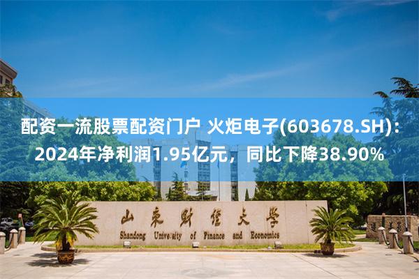配资一流股票配资门户 火炬电子(603678.SH)：2024年净利润1.95亿元，同比下降38.90%