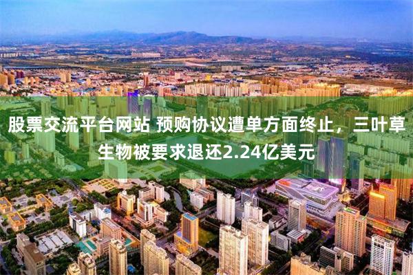 股票交流平台网站 预购协议遭单方面终止，三叶草生物被要求退还2.24亿美元