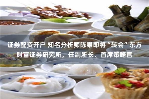 证券配资开户 知名分析师陈果即将“转会”东方财富证券研究所，任副所长、首席策略官