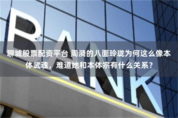 聊城股票配资平台 周漪的八面玲珑为何这么像本体武魂，难道她和本体宗有什么关系？