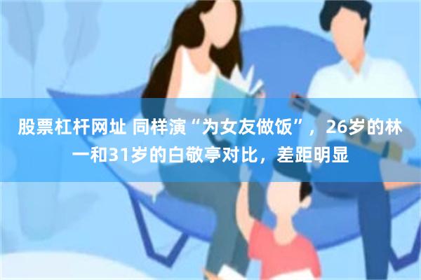 股票杠杆网址 同样演“为女友做饭”，26岁的林一和31岁的白敬亭对比，差距明显