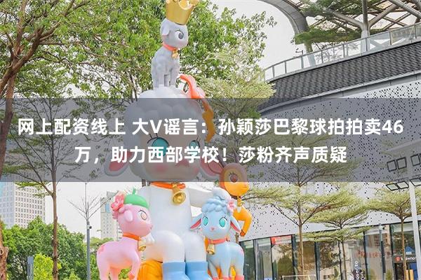 网上配资线上 大V谣言：孙颖莎巴黎球拍拍卖46万，助力西部学校！莎粉齐声质疑