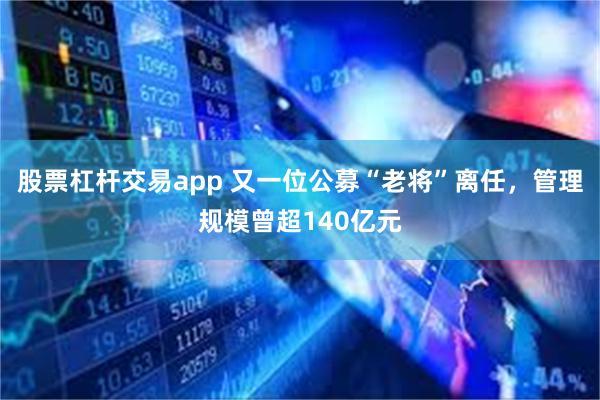 股票杠杆交易app 又一位公募“老将”离任，管理规模曾超140亿元